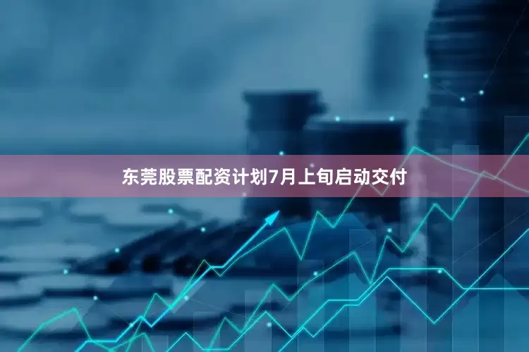 东莞股票配资计划7月上旬启动交付