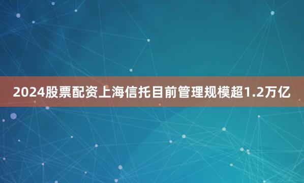 2024股票配资上海信托目前管理规模超1.2万亿