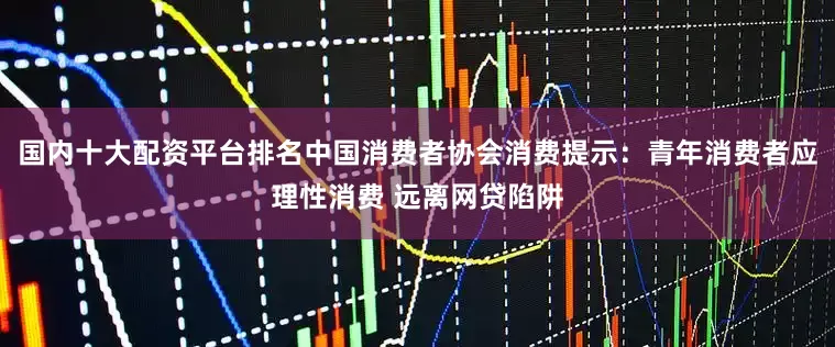 国内十大配资平台排名中国消费者协会消费提示：青年消费者应理性消费 远离网贷陷阱