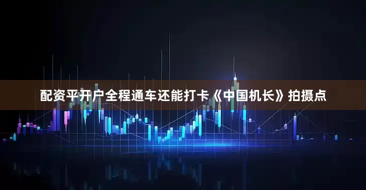 配资平开户全程通车还能打卡《中国机长》拍摄点