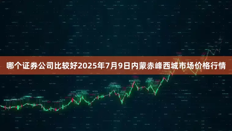 哪个证券公司比较好2025年7月9日内蒙赤峰西城市场价格行情