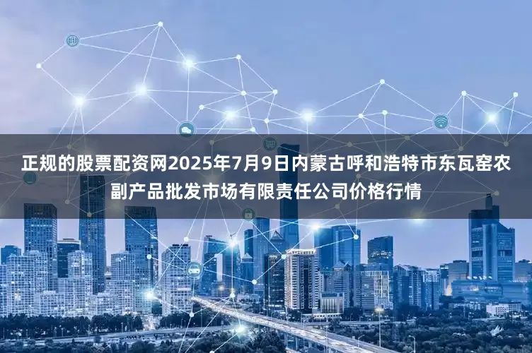 正规的股票配资网2025年7月9日内蒙古呼和浩特市东瓦窑农副产品批发市场有限责任公司价格行情
