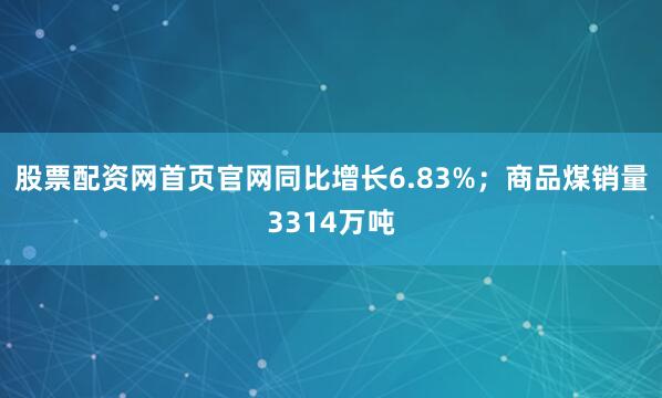 股票配资网首页官网同比增长6.83%；商品煤销量3314万吨
