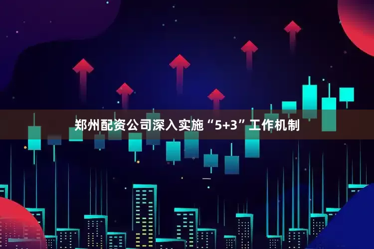 郑州配资公司深入实施“5+3”工作机制