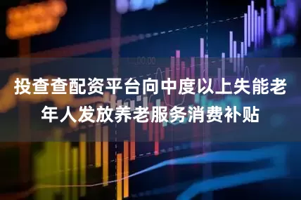 投查查配资平台向中度以上失能老年人发放养老服务消费补贴