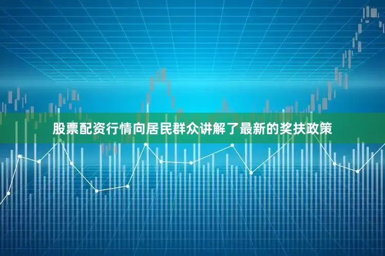 股票配资行情向居民群众讲解了最新的奖扶政策